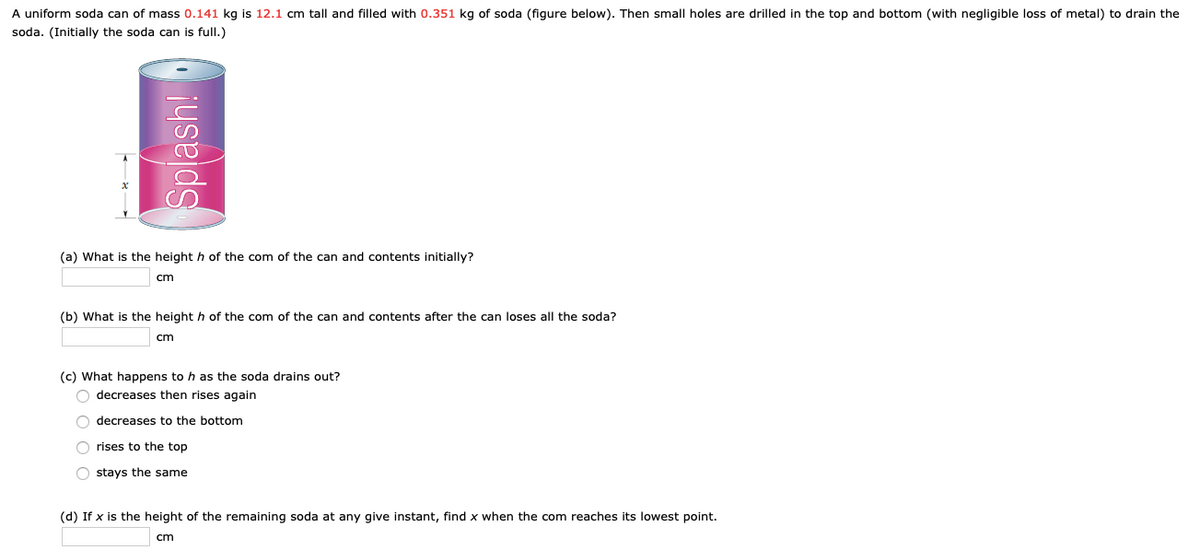 A uniform soda can of mass 0.141 kg is 12.1 cm tall and filled with 0.351 kg of soda (figure below). Then small holes are drilled in the top and bottom (with negligible loss of metal) to drain the
soda. (Initially the soda can is full.)
(a) What is the height h of the com of the can and contents initially?
cm
(b) What is the height h of the com of the can and contents after the can loses all the soda?
cm
(c) What happens to h as the soda drains out?
O decreases then rises again
decreases to the bottom
O rises to the top
O stays the same
(d) If x is the height of the remaining soda at any give instant, find x when the com reaches its lowest point.
cm
Splash!
