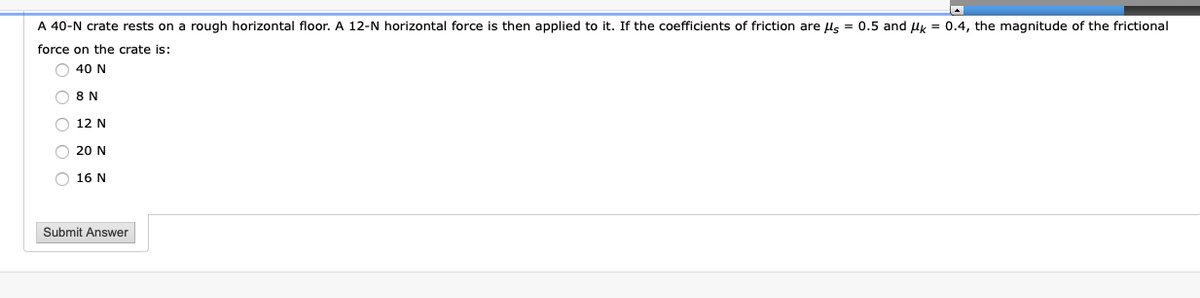 A 40-N crate rests on a rough horizontal floor. A 12-N horizontal force is then applied to it. If the coefficients of friction are ls = 0.5 and uk = 0.4, the magnitude of the frictional
force on the crate is:
O 40 N
8 N
O 12 N
O 20 N
O 16 N
Submit Answer
