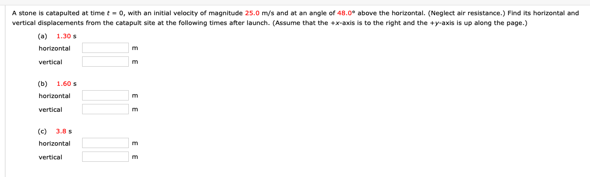 A stone is catapulted at time t = 0, with an initial velocity of magnitude 25.0 m/s and at an angle of 48.0° above the horizontal. (Neglect air resistance.) Find its horizontal and
vertical displacements from the catapult site at the following times after launch. (Assume that the +x-axis is to the right and the +y-axis is up along the page.)
(a)
1.30 s
horizontal
vertical
(b)
1.60 s
horizontal
vertical
(c)
3.8 s
horizontal
m
vertical
E E
