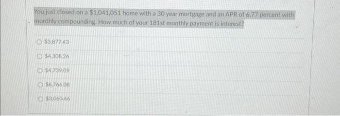 You just closed on a $1,041,051 home with a 30 year mortgage and an APR of 6.77 percent with
monthly compounding. How much of your 181st monthly payment is interest?
$3.877.43
Ⓒ$4.308.26
$4.739.09
O $6.766,08
$3.060.46