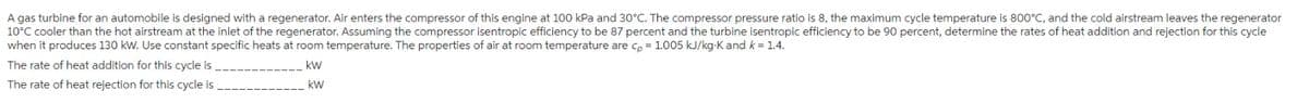 A gas turbine for an automobile is designed with a regenerator. Air enters the compressor of this engine at 100 kPa and 30°C. The compressor pressure ratio is 8, the maximum cycle temperature is 800°C, and the cold airstream leaves the regenerator
10°C cooler than the hot airstream at the inlet of the regenerator. Assuming the compressor isentropic efficiency to be 87 percent and the turbine isentropic efficiency to be 90 percent, determine the rates of heat addition and rejection for this cycle
when it produces 130 kW. Use constant specific heats at room temperature. The properties of air at room temperature are cp = 1.005 kJ/kg-K and k = 1.4.
The rate of heat addition for this cycle is
kW
The rate of heat rejection for this cycle is
kW