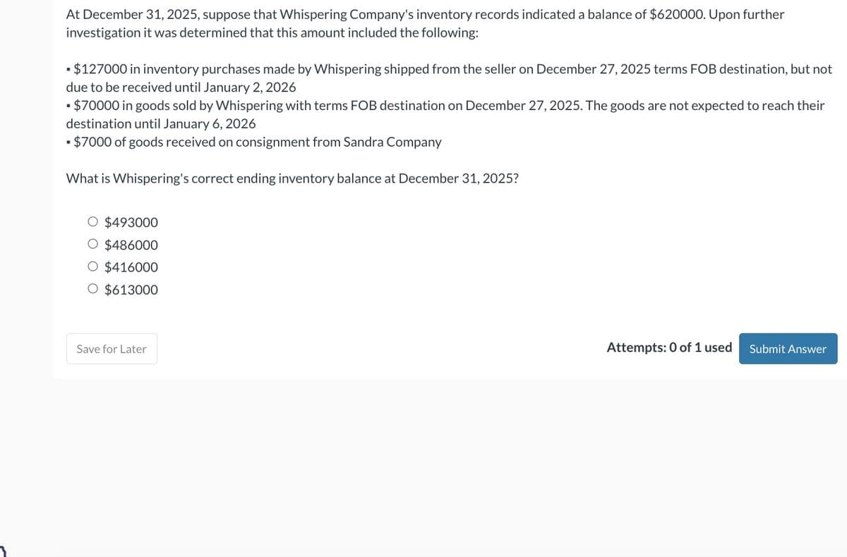 At December 31, 2025, suppose that Whispering Company's inventory records indicated a balance of $620000. Upon further
investigation it was determined that this amount included the following:
▪ $127000 in inventory purchases made by Whispering shipped from the seller on December 27, 2025 terms FOB destination, but not
due to be received until January 2, 2026
$70000 in goods sold by Whispering with terms FOB destination on December 27, 2025. The goods are not expected to reach their
destination until January 6, 2026
$7000 of goods received on consignment from Sandra Company
■
What is Whispering's correct ending inventory balance at December 31, 2025?
$493000
$486000
O $416000
O $613000
Save for Later
Attempts: 0 of 1 used
Submit Answer