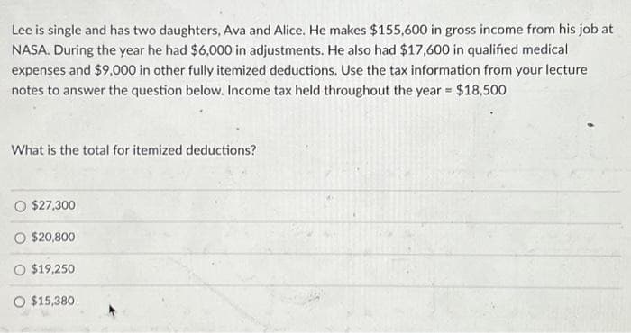 Lee is single and has two daughters, Ava and Alice. He makes $155,600 in gross income from his job at
NASA. During the year he had $6,000 in adjustments. He also had $17,600 in qualified medical
expenses and $9,000 in other fully itemized deductions. Use the tax information from your lecture
notes to answer the question below. Income tax held throughout the year = $18,500
What is the total for itemized deductions?
O $27,300
O $20,800
O $19,250
O $15,380