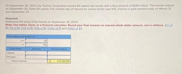 On September 30, 2024, the Techno Corporation issued 8% stated rate bonds with a face amount of $340 million. The bonds mature
on September 30, 2044 (20 years). The market rate of interest for similar bonds was 10% . Interest is paid semiannually on March 31
and September 30.
Required:
Determine the price of the bonds on September 30, 2024.
Note: Use tables, Excel, or a financial calculator. Round your final answers to nearest whole dollar amount, not in millions. (FV of
$1. PV of $1. EVA of $1. PVA of $1. FVAD of $1 and PVAD of $1)
Time values are based on:
n=
Cash Flow
Interest
Principal
Price of bonds
Amount
40
8%
Present Value
$ 515,022,681