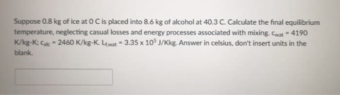 Suppose 0.8 kg of ice at 0 C is placed into 8.6 kg of alcohol at 40.3 C. Calculate the final equilibrium
temperature, neglecting casual losses and energy processes associated with mixing. Cwat = 4190
K/kg-K; Cak = 2460 K/kg-K. Lewat 3.35 x 105 J/Kkg. Answer in celsius, don't insert units in the
blank.
=