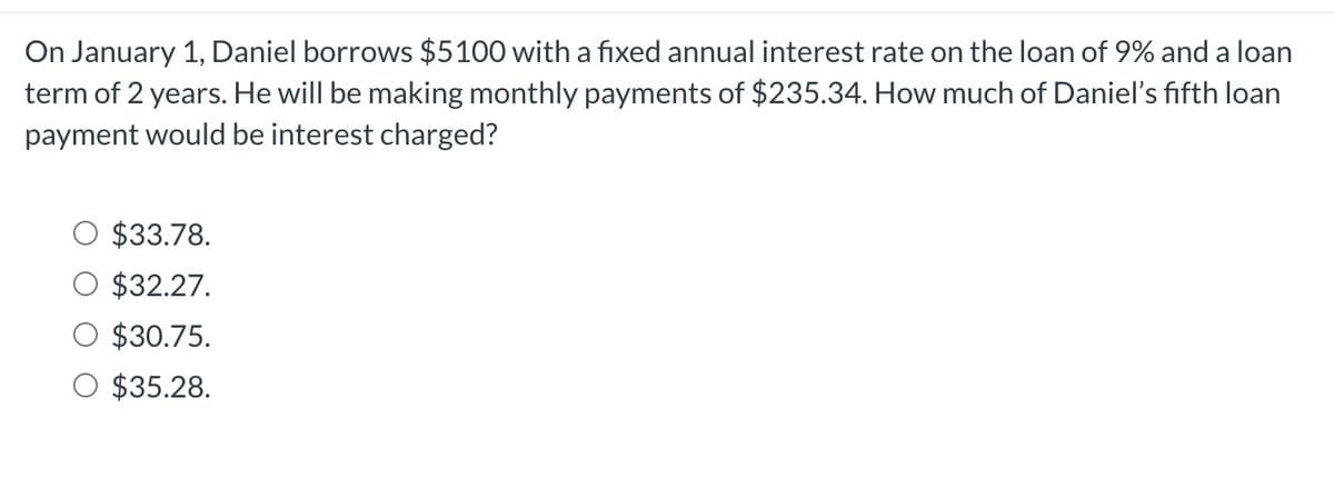 On January 1, Daniel borrows $5100 with a fixed annual interest rate on the loan of 9% and a loan
term of 2 years. He will be making monthly payments of $235.34. How much of Daniel's fifth loan
payment would be interest charged?
$33.78.
$32.27.
$30.75.
O $35.28.