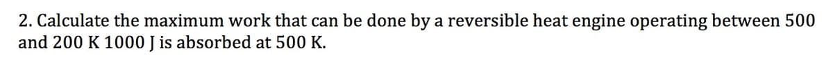 2. Calculate the maximum work that can be done by a reversible heat engine operating between 500
and 200 K 1000 J is absorbed at 500 K.