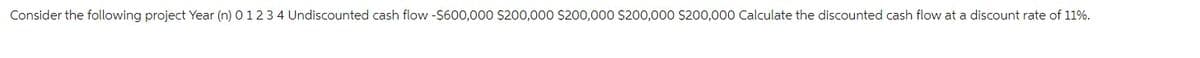 Consider the following project Year (n) 0 1 2 3 4 Undiscounted cash flow -$600,000 $200,000 $200,000 $200,000 $200,000 Calculate the discounted cash flow at a discount rate of 11%.