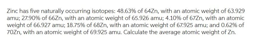 Zinc has five naturally occurring isotopes: 48.63% of 64Zn, with an atomic weight of 63.929
amu; 27.90% of 66Zn, with an atomic weight of 65.926 amu; 4.10% of 67Zn, with an atomic
weight of 66.927 amu; 18.75% of 68Zn, with an atomic weight of 67.925 amu; and 0.62% of
70Zn, with an atomic weight of 69.925 amu. Calculate the average atomic weight of Zn.