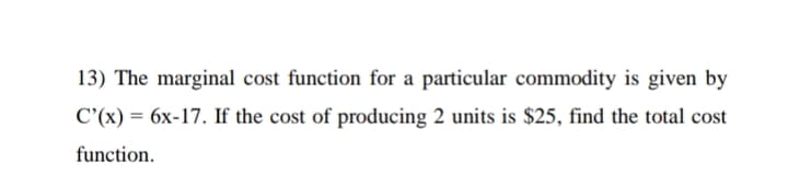 13) The marginal cost function for a particular commodity is given by
C'(x) = 6x-17. If the cost of producing 2 units is $25, find the total cost
function.
