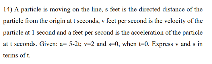 14) A particle is moving on the line, s feet is the directed distance of the
particle from the origin at t seconds, v feet per second is the velocity of the
particle at 1 second and a feet per second is the acceleration of the particle
at t seconds. Given: a= 5-2t; v=2 and s=0, when t=0. Express v and s in
terms of t.
