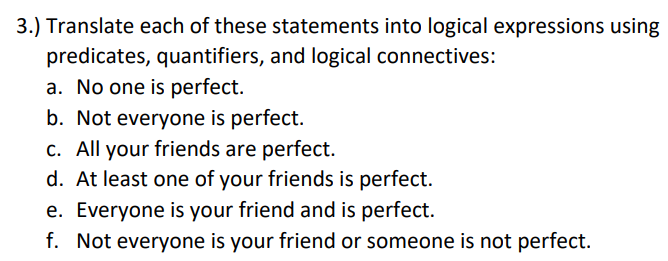 3.) Translate each of these statements into logical expressions using
predicates, quantifiers, and logical connectives:
a. No one is perfect.
b. Not everyone is perfect.
c. All your friends are perfect.
d. At least one of your friends is perfect.
e. Everyone is your friend and is perfect.
f. Not everyone is your friend or someone is not perfect.
