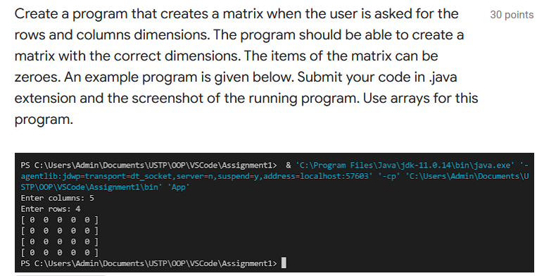 Create a program that creates a matrix when the user is asked for the
30 points
rows and columns dimensions. The program should be able to create a
matrix with the correct dimensions. The items of the matrix can be
zeroes. An example program is given below. Submit your code in java
extension and the screenshot of the running program. Use arrays for this
program.
PS C: \Users\Admin\Documents\USTP\0OP\VSCode \Assignment1> & 'C:\Program Files\Java\jdk-11.0.14\bin\java.exe'
agentlib:jdwp=transport=dt_socket, server=n, suspend=y, address=localhost:57603' '-cp' 'C: \Users\Admin\Documents\U
STP\0OP\VSCode\Assignment1\bin' "App"
Enter columns: 5
Enter rows: 4
PS C: \Users\Admin\Documents\USTP\00P\VSCode\Assignment1>
