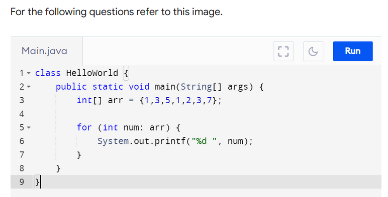 For the following questions refer to this image.
Main.java
Run
1- class HelloWorld {
public static void main(String[] args) {
int [] arr = {1,3,5,1,2,3,7};
2 -
4
for (int num: arr) {
System.out.printf("%d ", num);
7
}
8
}
3.
5.
LO
