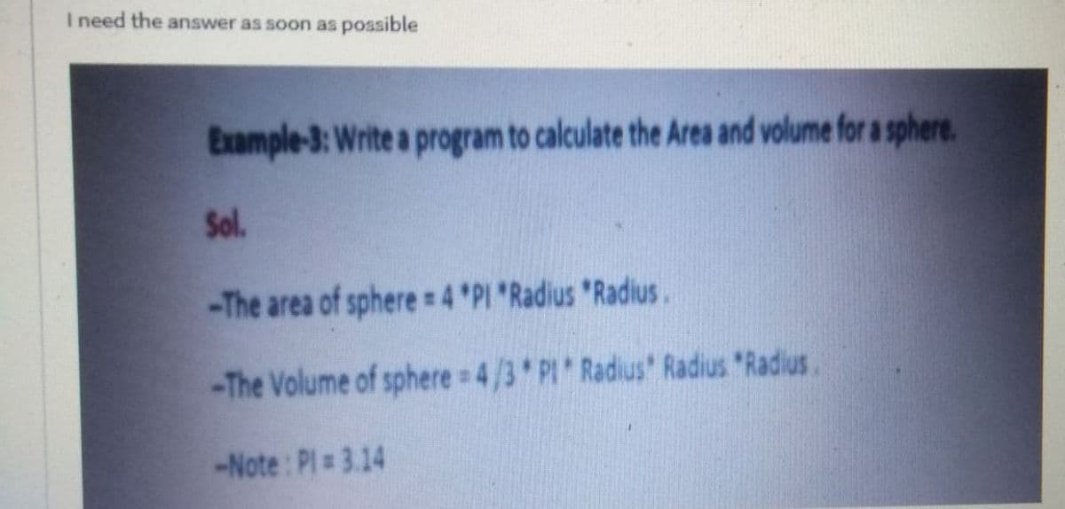 I need the answer as soon as possible
Example-3: Write a program to calculate the Area and volume for a sphere.
Sol.
-The area of sphere 4 PI Radius "Radius.
-The Volume of sphere 4/3 PI Radius' Radius "Radius
-Note: Pl = 3.14
