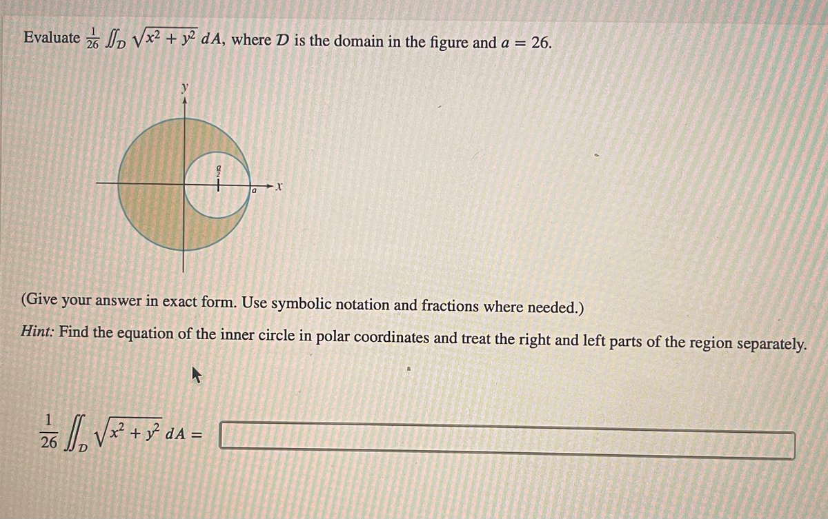 Evaluate √x² + y2 dA, where D is the domain in the figure and a = 26.
D
26
y
EN
4106
2/6 1/₁₂ √ x² + y² ₁A =
dA
a
(Give your answer in exact form. Use symbolic notation and fractions where needed.)
Hint: Find the equation of the inner circle in polar coordinates and treat the right and left parts of the region separately.
A