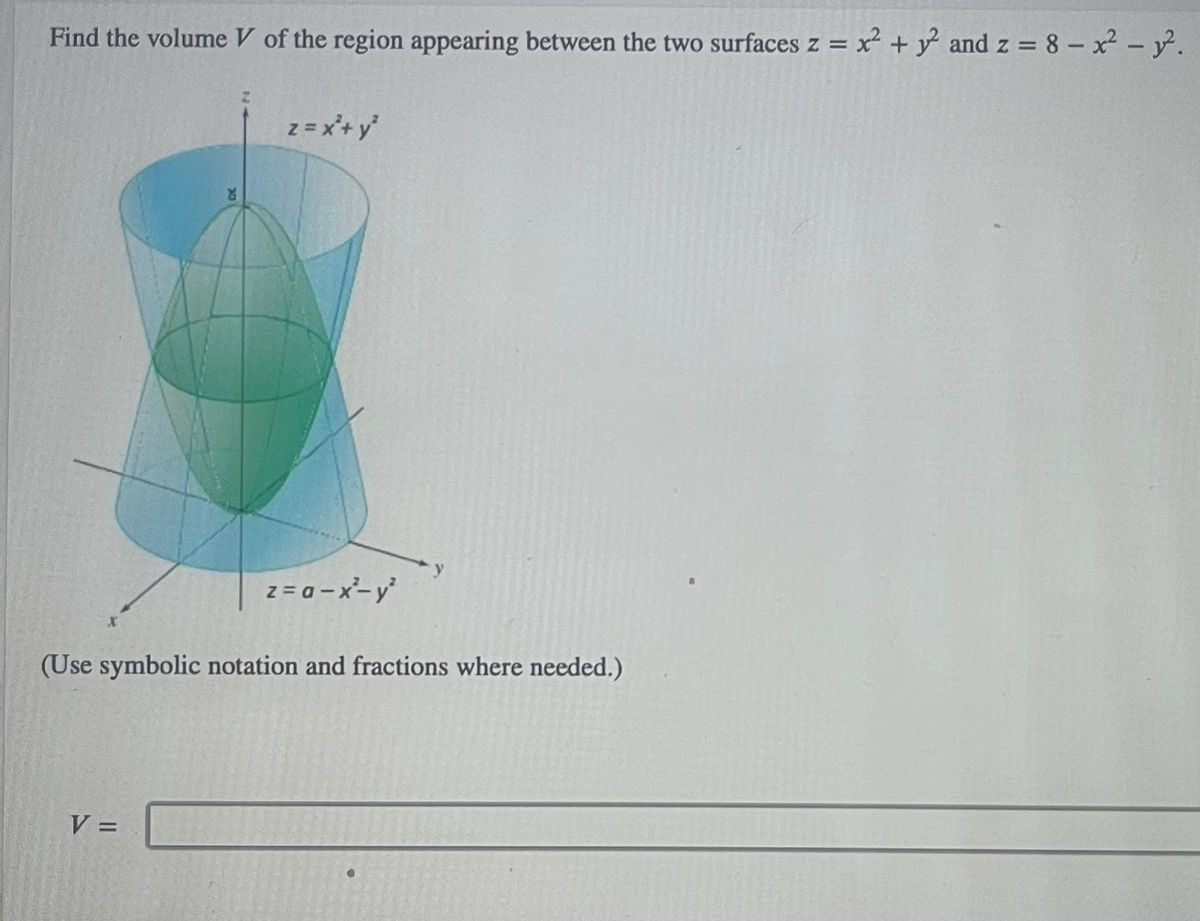 Find the volume V of the region appearing between the two surfaces z = x² + y² and z = 8 - x² - y².
X
z = x² + y²
V =
z=a-x²-y²
(Use symbolic notation and fractions where needed.)