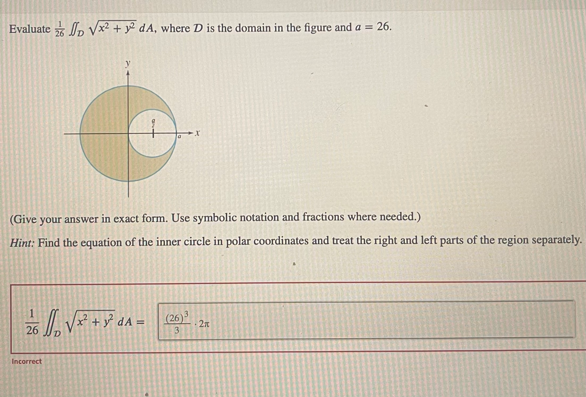 Evaluate √√x² + y² dA, where D is the domain in the figure and a = 26.
26
2/16/₁₂ √²² + y² α ^ =
A
Incorrect
을
17260
(Give your answer in exact form. Use symbolic notation and fractions where needed.)
Hint: Find the equation of the inner circle in polar coordinates and treat the right and left parts of the region separately.
a
(26)3
3
2π