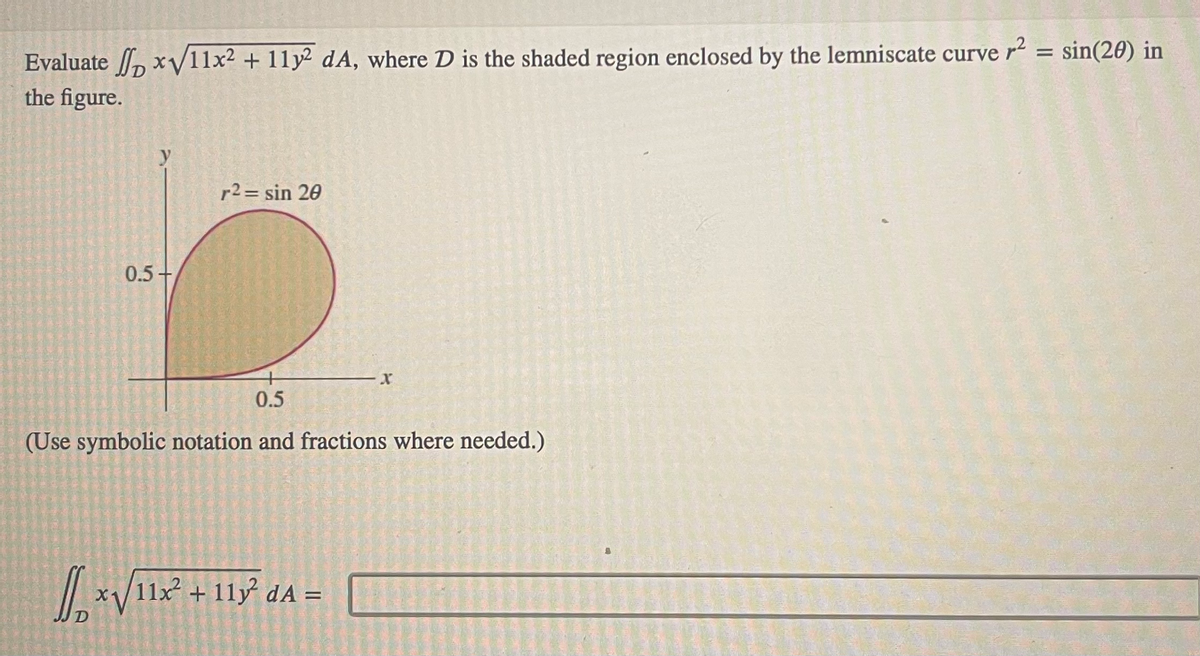 Evaluate x√√/11x² + 11y2 dA, where D is the shaded region enclosed by the lemniscate curve r² = sin(20) in
the figure.
0.5+
r2 = sin 20
0.5
(Use symbolic notation and fractions where needed.)
[][x√/11x² + 118²³ dA=
D
RECOMENDAS
com
EN MARCE
NAMA LO
155AMLE GET MINSAN
MON