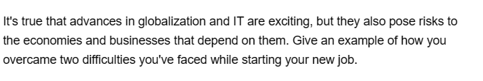 It's true that advances in globalization and IT are exciting, but they also pose risks to
the economies and businesses that depend on them. Give an example of how you
overcame two difficulties you've faced while starting your new job.