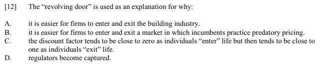 [12]
The "revolving door" is used as an explanation for why:
it is easier for firms to enter and exit the building industry.
it is easier for firms to enter and exit a market in which incumbents practice predatory pricing.
С.
A.
В.
the discount factor tends to be close to zero as individuals “enter" life but then tends to be close to
one as individuals "exit" life.
D.
regulators become captured.
