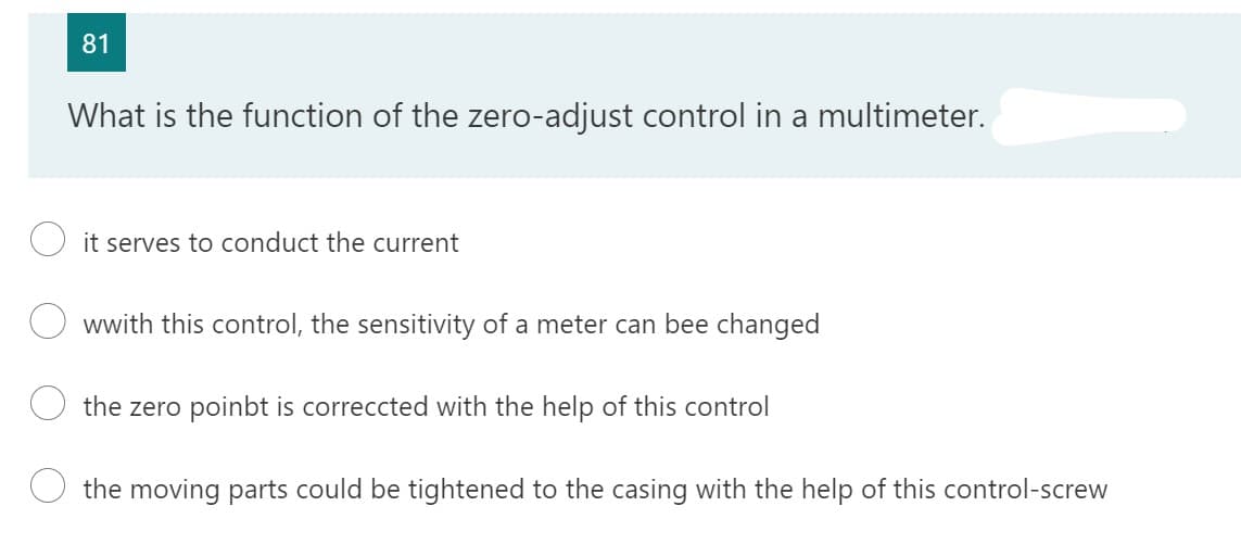 81
What is the function of the zero-adjust control in a multimeter.
it serves to conduct the current
wwith this control, the sensitivity of a meter can bee changed
the zero poinbt is correccted with the help of this control
the moving parts could be tightened to the casing with the help of this control-screw