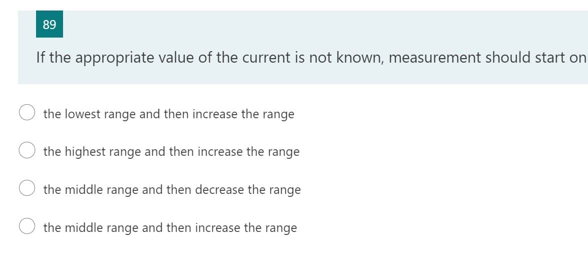 89
If the appropriate value of the current is not known, measurement should start on
the lowest range and then increase the range
the highest range and then increase the range
the middle range and then decrease the range
the middle range and then increase the range