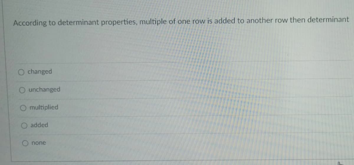 According to determinant properties, multiple of one row is added to another row then determinant
changed
unchanged
multiplied
added
none