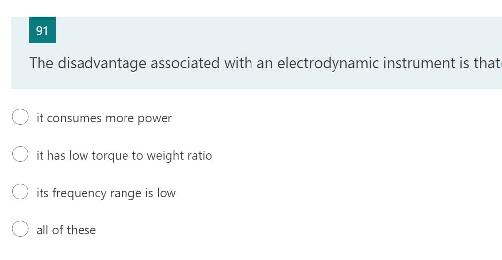 91
The disadvantage associated with an electrodynamic instrument is that
it consumes more power
it has low torque to weight ratio
its frequency range is low
all of these