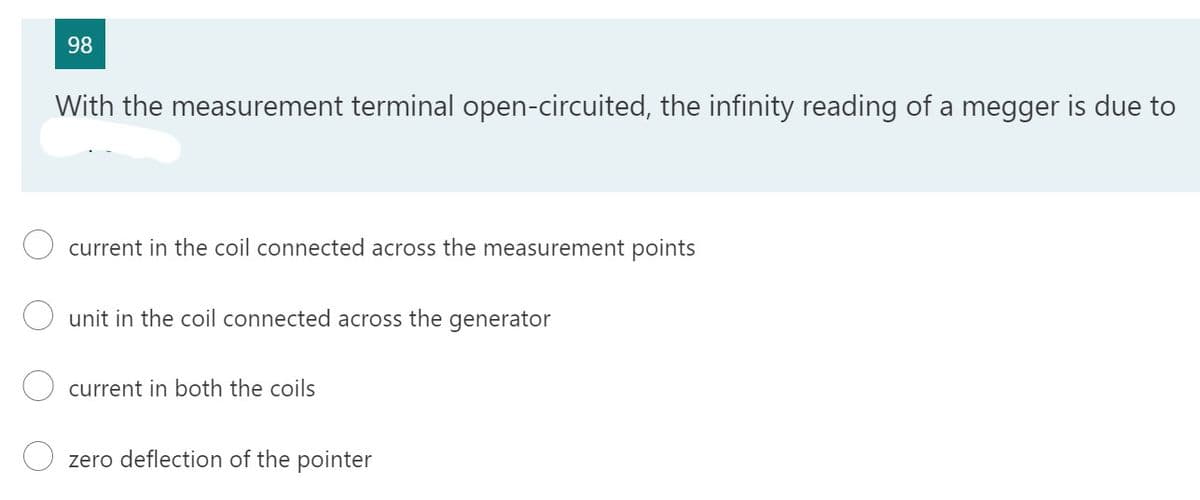 98
With the measurement terminal open-circuited, the infinity reading of a megger is due to
current in the coil connected across the measurement points
unit in the coil connected across the generator
current in both the coils
zero deflection of the pointer