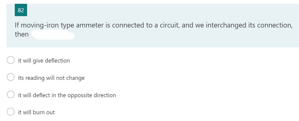 82
If moving-iron type ammeter is connected to a circuit, and we interchanged its connection,
then
it will give deflection
its reading will not change
it will deflect in the oppossite direction
it will burn out