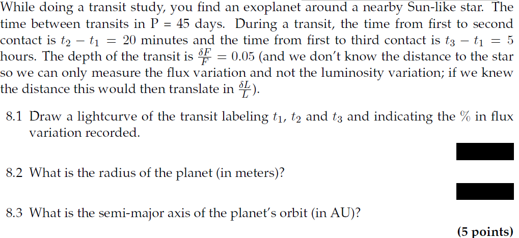 While doing a transit study, you find an exoplanet around a nearby Sun-like star. The
time between transits in P = 45 days. During a transit, the time from first to second
contact is t2 - t₁ = 20 minutes and the time from first to third contact is t3 t1 = 5
hours. The depth of the transit is F = 0.05 (and we don't know the distance to the star
so we can only measure the flux variation and not the luminosity variation; if we knew
the distance this would then translate in L).
8.1 Draw a lightcurve of the transit labeling t₁, t2 and t3 and indicating the % in flux
variation recorded.
8.2 What is the radius of the planet (in meters)?
8.3 What is the semi-major axis of the planet's orbit (in AU)?
(5 points)