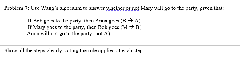 Problem 7: Use Wang's algorithm to answer whether or not Mary will go to the party, given that:
If Bob goes to the party, then Anna goes (B → A).
If Mary goes to the party, then Bob goes (M → B).
Anna will not go to the party (not A).
Show all the steps clearly stating the rule applied at each step.
