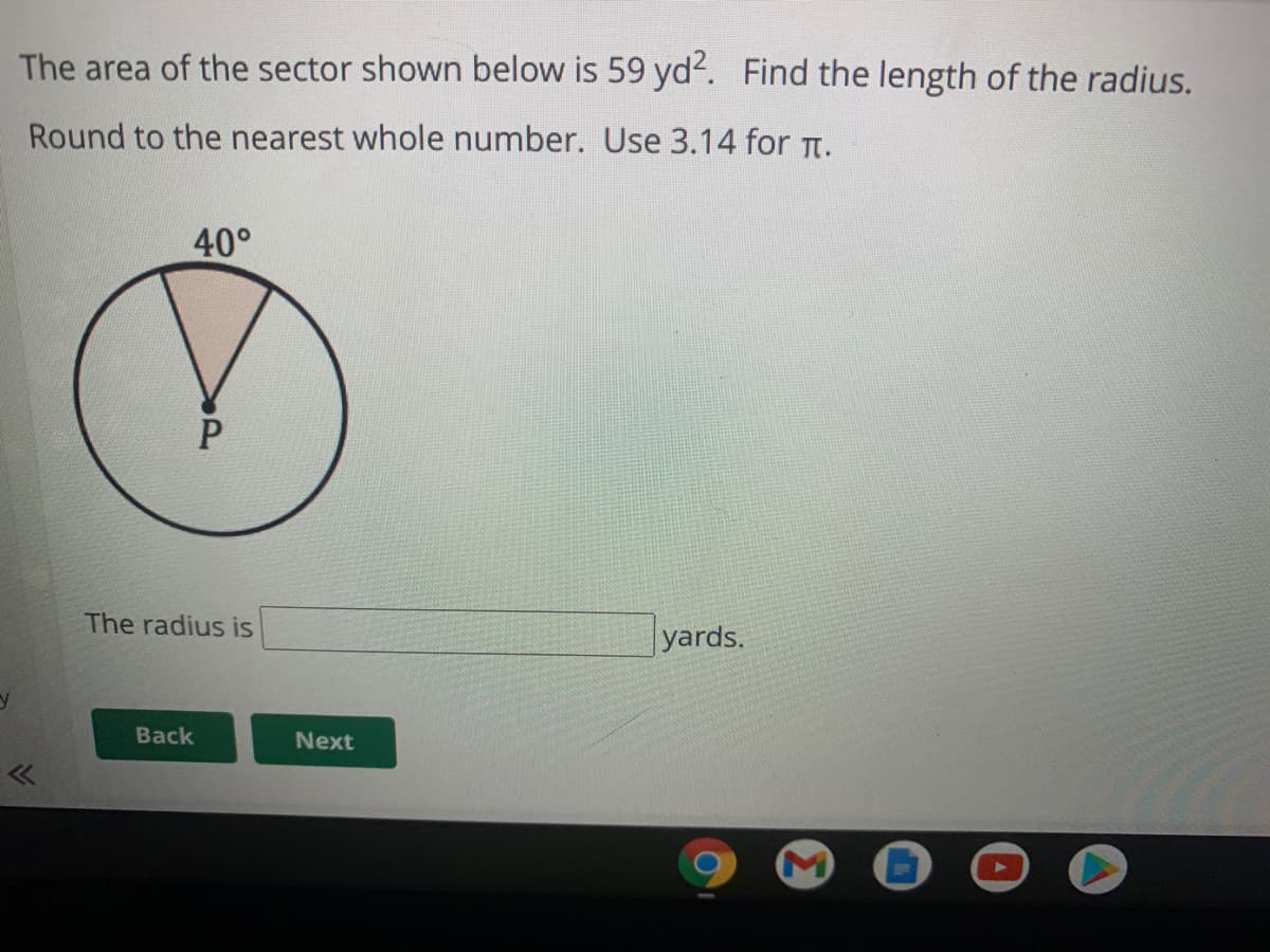 The area of the sector shown below is 59 yd. Find the length of the radius.
Round to the nearest whole number. Use 3.14 for Tt.
40°
The radius is
yards.
Back
Next
