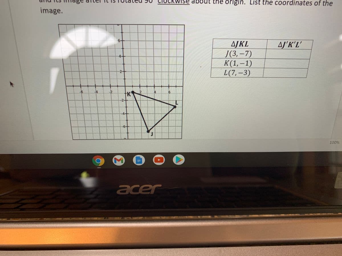 se about th origin. List the coordinates of the
image.
6-
AJKL
Ј(3, -7)
К (1,—1)
L(7,–3)
AJ'K'L'
4-+
2-
-6
-4
-2.
4.
9.
K
-2+
-4+
-6-+
100%
acer
