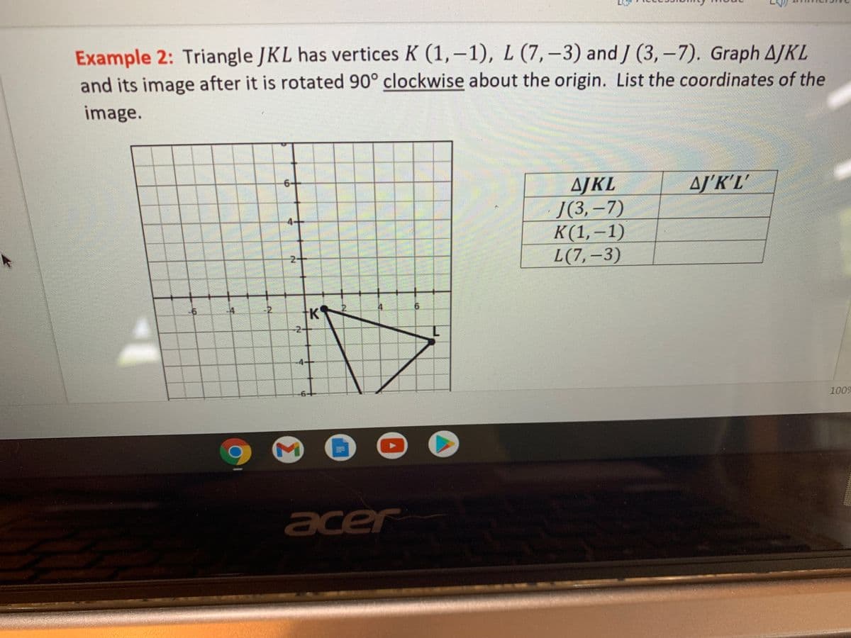 Example 2: Triangle JKL has vertices K (1,–1), L (7,–3) and J (3,-7). Graph AJKL
and its image after it is rotated 90° clockwise about the origin. List the coordinates of the
image.
AJKL
Ј3, -7)
K(1,–1)
L(7,-3)
AJ'K'L'
4-
2-
-2
-2+
-4-+
1009
acer
