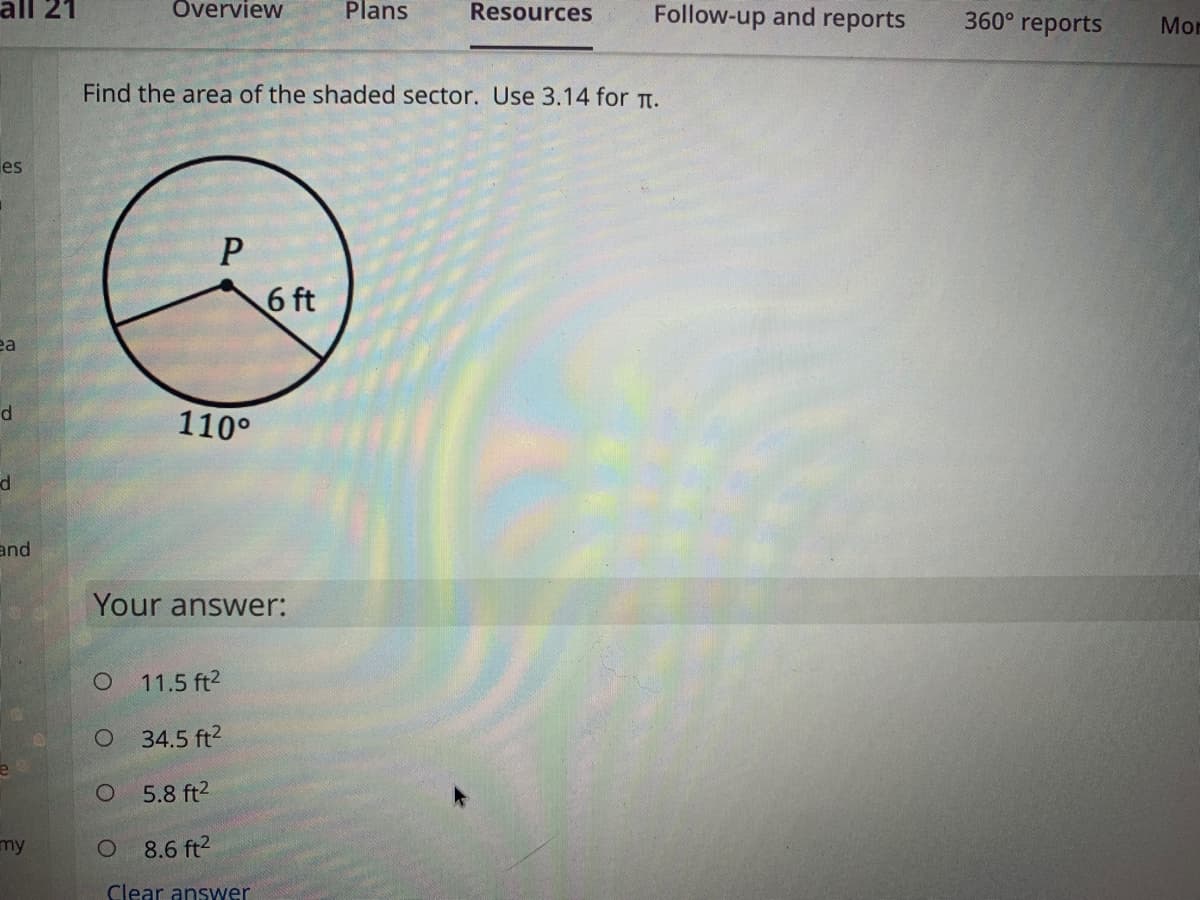 all 21
Overview
Plans
Resources
Follow-up and reports
360° reports
Mon
Find the area of the shaded sector. Use 3.14 for TT.
les
6 ft
ea
110°
d
and
Your answer:
O 11.5 ft2
O 34.5 ft?
5.8 ft2
my
8.6 ft2
Clear answer
