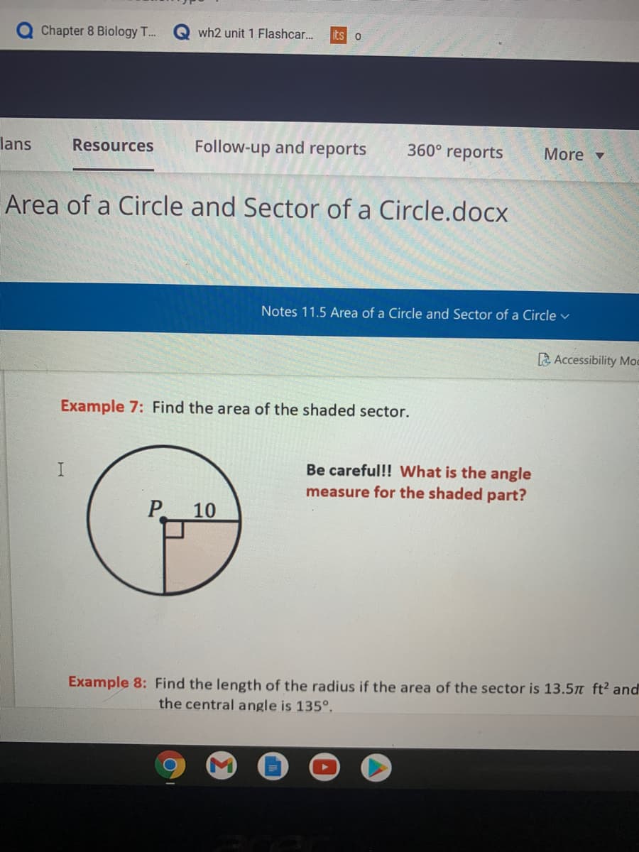 Chapter 8 Biology T.
Q wh2 unit 1 Flashcar..
lans
Resources
Follow-up and reports
360° reports
More v
Area of a Circle and Sector of a Circle.docx
Notes 11.5 Area of a Circle and Sector of a Circle v
Accessibility Moc
Example 7: Find the area of the shaded sector.
Be careful!! What is the angle
measure for the shaded part?
P 10
Example 8: Find the length of the radius if the area of the sector is 13.5 ft² and
the central angle is 135°.
