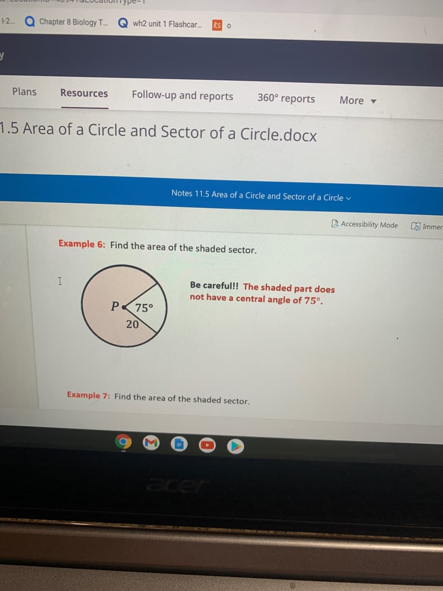 1-2..
Q Chapter 8 Biology T.
Q wh2 unit 1 Flashcar.
Plans
Resources
Follow-up and reports
360° reports
More v
1.5 Area of a Circle and Sector of a Circle.docx
Notes 11.5 Area of a Circle and Sector of a Circle v
A Accessibility Mode
A Immer
Example 6: Find the area of the shaded sector.
Be careful!! The shaded part does
not have a central angle of 75°.
P
75°
20
Example 7: Find the area of the shaded sector.
cer
