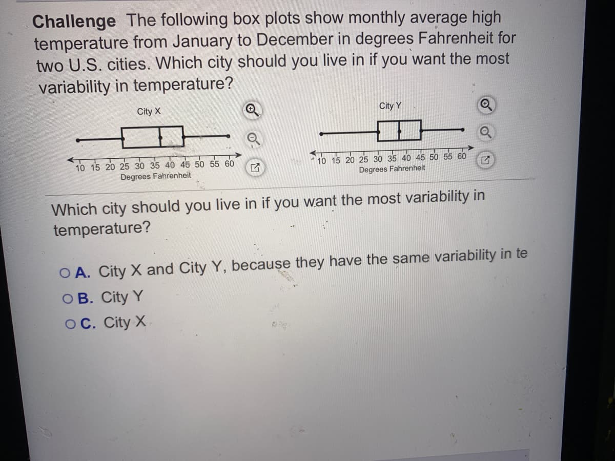 Challenge The following box plots show monthly average high
temperature from January to December in degrees Fahrenheit for
two U.S. cities. Which city should you live in if you want the most
variability in temperature?
City X
City Y
10 15 20 25
40 45 50 55 60
10 15 20 25 30 35 40 45 50 55 60
Degrees Fahrenheit
Degrees Fahrenheit
Which city should you live in if you want the most variability in
temperature?
O A. City X and City Y, because they have the same variability in te
O B. City Y
OC. City X
