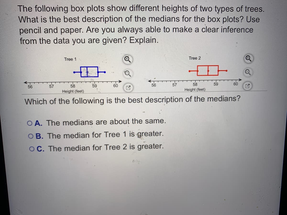 The following box plots show different heights of two types of trees.
What is the best description of the medians for the box plots? Use
pencil and paper. Are you always able to make a clear inference
from the data you are given? Explain.
Tree 1
Tree 2
56
58
59
60
56
57
59
60
57
Height (feet)
Height (feet)
Which of the following is the best description of the medians?
O A. The medians are about the same.
O B. The median for Tree 1 is greater.
OC. The median for Tree 2 is greater.
