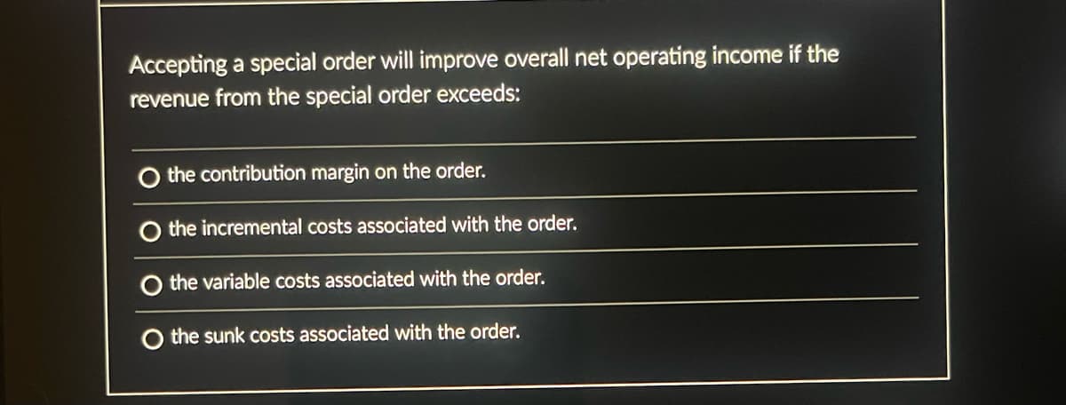 Accepting a special order will improve overall net operating income if the
revenue from the special order exceeds:
the contribution margin on the order.
the incremental costs associated with the order.
the variable costs associated with the order.
O the sunk costs associated with the order.