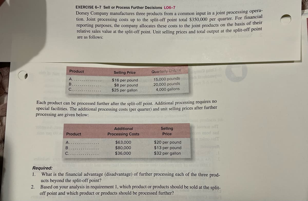 1.
2.
Product
A
B
C.
EXERCISE 6-7 Sell or Process Further Decisions L06-7
Dorsey Company manufactures three products from a common input in a joint processing opera-
tion. Joint processing costs up to the split-off point total $350,000 per quarter. For financial
reporting purposes, the company allocates these costs to the joint products on the basis of their
relative sales value at the split-off point. Unit selling prices and total output at the split-off point
are as follows:
sino Inpage onu gosos mamos orli blund?
Each product can be processed further after the split-off point. Additional processing requires no
special facilities. The additional processing costs (per quarter) and unit selling prices after further
processing are given below:
maba aris pailless box
TODO BA
Jim 5 00. Product
A.
B
C.
Selling Price
$16 per pound
$8 per pound
$25 per gallon
Additional
Processing Costs
Quarterly Outper
15,000 pounds
20,000 pounds
4,000 gallons
$63,000
$80,000
$36,000
Selling
Price
eidinson odT
bekoon maod zad
o abro zidT
esbuloni
Required:
Slimu 000,1
dr Isbom
What is the financial advantage (disadvantage) of further processing each of the three prod-
ucts beyond the split-off point?
Based on your analysis in requirement 1, which product or products should be sold at the split-
off point and which product or products should be processed further?
320X3
BOOTINT VABmo) clu
$20 per pound
beilupe
$13 per pound
$32 per gallonte CarW J.