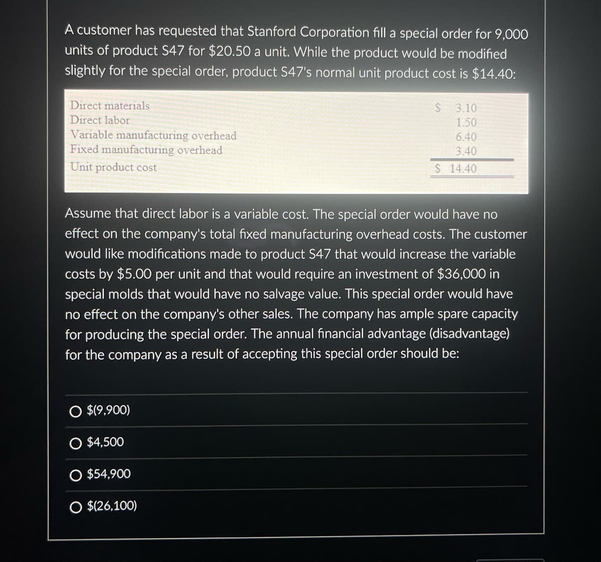 A customer has requested that Stanford Corporation fill a special order for 9,000
units of product S47 for $20.50 a unit. While the product would be modified
slightly for the special order, product S47's normal unit product cost is $14.40:
Direct materials
Direct labor
Variable manufacturing overhead
Fixed manufacturing overhead
Unit product cost
O $(9,900)
Assume that direct labor is a variable cost. The special order would have no
effect on the company's total fixed manufacturing overhead costs. The customer
would like modifications made to product S47 that would increase the variable
costs by $5.00 per unit and that would require an investment of $36,000 in
special molds that would have no salvage value. This special order would have
no effect on the company's other sales. The company has ample spare capacity
for producing the special order. The annual financial advantage (disadvantage)
for the company as a result of accepting this special order should be:
O $4,500
S
O $54,900
O $(26,100)
3.10
1.50
6.40
3.40
$ 14.40