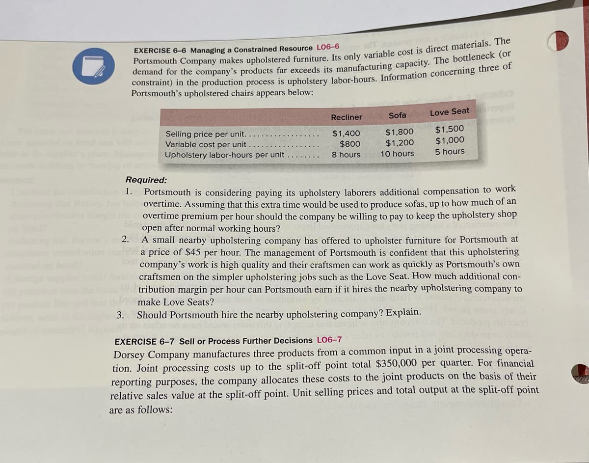 EXERCISE 6-6 Managing a Constrained Resource L06-6
Portsmouth Company makes upholstered furniture. Its only variable cost is direct materials. The
demand for the company's products far exceeds its manufacturing capacity. The bottleneck (or
constraint) in the production process is upholstery labor-hours. Information concerning three of
Portsmouth's upholstered chairs appears below:
Selling price per unit.
Variable cost per unit
Upholstery labor-hours per unit
um 1.
Recliner
$1,400
$800
8 hours
Sofa
$1,800
$1,200
10 hours
Love Seat
$1,500
$1,000
5 hours
Required:
Portsmouth is considering paying its upholstery laborers additional compensation to work
overtime. Assuming that this extra time would be used to produce sofas, up to how much of an
the overtime premium per hour should the company be willing to pay to keep the upholstery shop
open after normal working hours?
that Barlow's 2.
A small nearby upholstering company has offered to upholster furniture for Portsmouth at
ation mat998 a price of $45 per hour. The management of Portsmouth is confident that this upholstering
loot
company's work is high quality and their craftsmen can work as quickly as Portsmouth's own
mist craftsmen on the simpler upholstering jobs such as the Love Seat. How much additional con-
tribution margin per hour can Portsmouth earn if it hires the nearby upholstering company to
make Love Seats?
3. Should Portsmouth hire the nearby upholstering company? Explain.
EXERCISE 6-7 Sell or Process Further Decisions L06-7
Dorsey Company manufactures three products from a common input in a joint processing opera-
tion. Joint processing costs up to the split-off point total $350,000 per quarter. For financial
reporting purposes, the company allocates these costs to the joint products on the basis of their
relative sales value at the split-off point. Unit selling prices and total output at the split-off point
are as follows: