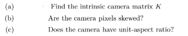 (a)
Find the intrinsic camera matrix K
(b)
Are the camera pixels skewed?
(c)
Does the camera have unit-aspect ratio?
