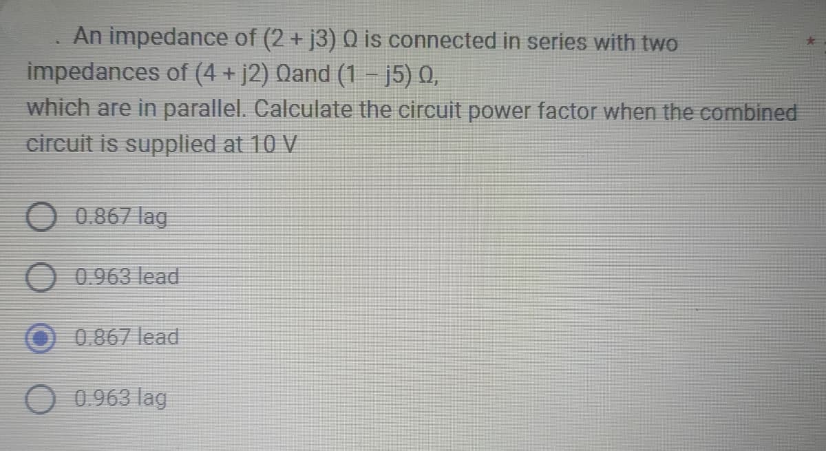 An impedance
of (2 + j3) Q is connected in series with two
impedances of (4 + j2) Qand (1 − j5) Q,
which are in parallel. Calculate the circuit power factor when the combined
circuit is supplied at 10 V
0.867 lag
0.963 lead
0.867 lead
0.963 lag