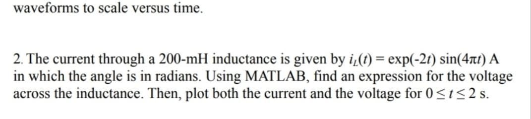 waveforms to scale versus time.
2. The current through a 200-mH inductance is given by i₁(t) = exp(-2t) sin(4πt) A
in which the angle is in radians. Using MATLAB, find an expression for the voltage
across the inductance. Then, plot both the current and the voltage for 0 ≤t≤2 s.