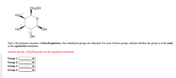 ہو
но.
HO
CH₂OH
Group 1:
Group 2:
Group 3:
Group 4:
ÕH
OH
This is the pyranose structure of beta-D-galactose, four substituent groups are indicated. For each of these groups, indicate whether the group is in the axial
or the equatorial orientation.
Assume that the -CH₂OH group is in the equatorial orientation.