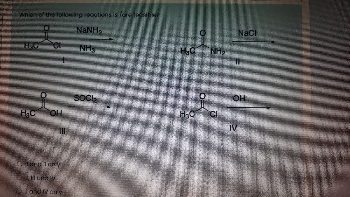 Which of the following reactions is /are feasiblle?
NaNH,
NaCl
H.C
CI
NH3
NH2
SOCI,
OH
OH
H,C
IV
OTand Il only
Tand V
0land IV only
